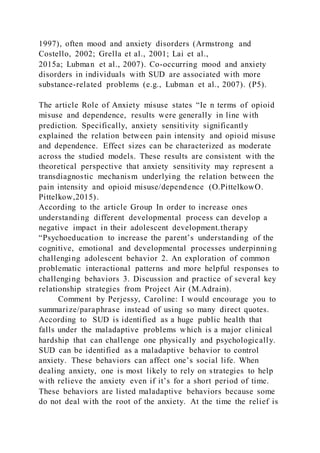 1997), often mood and anxiety disorders (Armstrong and
Costello, 2002; Grella et al., 2001; Lai et al.,
2015a; Lubman et al., 2007). Co-occurring mood and anxiety
disorders in individuals with SUD are associated with more
substance-related problems (e.g., Lubman et al., 2007). (P5).
The article Role of Anxiety misuse states “Ie n terms of opioid
misuse and dependence, results were generally in line with
prediction. Specifically, anxiety sensitivity significantly
explained the relation between pain intensity and opioid misuse
and dependence. Effect sizes can be characterized as moderate
across the studied models. These results are consistent with the
theoretical perspective that anxiety sensitivity may represent a
transdiagnostic mechanism underlying the relation between the
pain intensity and opioid misuse/dependence (O.PittelkowO.
Pittelkow,2015).
According to the article Group In order to increase ones
understanding different developmental process can develop a
negative impact in their adolescent development.therapy
“Psychoeducation to increase the parent’s understanding of the
cognitive, emotional and developmental processes underpinning
challenging adolescent behavior 2. An exploration of common
problematic interactional patterns and more helpful responses to
challenging behaviors 3. Discussion and practice of several key
relationship strategies from Project Air (M.Adrain).
Comment by Perjessy, Caroline: I would encourage you to
summarize/paraphrase instead of using so many direct quotes.
According to SUD is identified as a huge public health that
falls under the maladaptive problems which is a major clinical
hardship that can challenge one physically and psychologically.
SUD can be identified as a maladaptive behavior to control
anxiety. These behaviors can affect one’s social life. When
dealing anxiety, one is most likely to rely on strategies to help
with relieve the anxiety even if it’s for a short period of time.
These behaviors are listed maladaptive behaviors because some
do not deal with the root of the anxiety. At the time the relief is
 