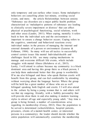 only temporary and can surface other issues. Some maladaptive
behaviors are cancelling plans last minute, avoiding social
events, and more. the article Relationships between anxiety
“Substance use disorders are a major public health problem
characterized as ‘maladaptive patterns of substance use leading
to clinically severe impairment or distress’ that can affect
physical or psychological functioning, social relations, work
and other areas (Laudet, 2011). When coping, mentally it refers
back to how the individual acts and the environment is
important to ensure a change behavior occurs. Coping refers to
the cognitive, emotional and behavioral reactions every
individual makes in the process of managing the internal and
external demands of a person or environment (Lazarus &
Folkman, 1984). So many will use all tactics to successfully
control certain issues like mental Individualshealth and
challenges faced in life. use many coping mechanisms to
manage and overcome difficult life events, which include
struggles with mental illness (Holubova et al., 2015).
Lastly, I will attend to culture because my community is a black
dominant area and having this group there as a black person, I
can help them understand better that this group is worthwhile.
II’m ma also bilingual and those who speak Haitian creole will
benefit from this group, and can feel comfortable by attending
without worrying about the language barrier. Where the group
will be held has a great number of those who are as well
bilingual speaking both English and creole. I I will also attend
to the culture by being a young woman that is and others will
see that my outgoing, friendly, with a bubbly personality that
will provide draw them in and also making it modern learning
styles to attract all age and especially young adult. “Any time a
group is being formed, a number of considerations arise
regarding its membership (Corey, 2012). Once the population to
be served is determined (schoolchildren, hospital patients,
prisoners, clients of a mental-health center, or interested
persons in a community), the leader should decide whether the
entire population will automatically constitute the membership
 