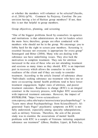or whether the members will volunteer or be selected”(Jacobs,
et el, 2016) (p74). Comment by Perjessy, Caroline: Do you
envision having a lot of Haitian group members? If not, then
this is not that helpful to group members.
Group objectives, planning, and screening
“One of the biggest problems faced by counselors in agencies
and institutions is that administrators do not let leaders select
the mem- bers; therefore, groups are often conducted with
members who should not be in the group. We encourage you to
lobby hard for the right to screen your members. Screening is
essential because not everyone is appropriate for every group”
Sonstegard and Bitter (2004). Many who are dealing with
substance use have underlining issues. They also lack the
motivation to complete treatment. They rate for attrition
increased in the area of those who are not attending treatment
and sessions as many times as they should. RTC is an important
part in recovery which allows the counselor to view the
readiness of the client and if they are ready to consider
treatment. According to the article Journal of substance abuse
“Individuals seeking substance use treatment who have one or
more co-occurring mental health problems tend to have lower
treatment engagement, higher rates of attrition, and poorer
treatment outcomes. Readiness to change (RTC) is an integral
construct in the recovery process, with higher RTC associated
with improved treatment outcomes. However, the impact of
HYPERLINK "https://www-sciencedirect-
com.ezproxy.snhu.edu/topics/neuroscience/psychopathology" o
"Learn more about Psychopathology from ScienceDirect's AI-
generated Topic Pages" psychiatric symptoms on RTC is not
fully understood, especially among specialty subpopulations,
such as military Veterans. Therefore, the aim of the present
study was to examine the associations of mental health
problems with RTC in a sample of Veterans initiating outpatient
substance use treatment” ((Bose, Hedden, Lipari, & Park-Lee,
 