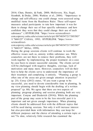 2016; Chan, Dennis, & Funk, 2008; McGovern, Xie, Segal,
Siembab, & Drake, 2006; Watkins et al., 2004). “Importance to
change and self-efficacy one could change were assessed using
modified items from the Readiness Ruler. These self-report
measures asked participants to rate how important it was for
them to change their use of four specific substances and how
confident they were that they could change their use of each
substance” ( HYPERLINK "https://www-sciencedirect-
com.ezproxy.snhu.edu/science/article/pii/S0740547217305585"
l "bb0125" CASAA, 1995; HYPERLINK "https://www-
sciencedirect-
com.ezproxy.snhu.edu/science/article/pii/S0740547217305585"
l "bb0315" Miller, 1999).
During the group sessions clients will continue to work the
effective issues such as, anxiety within substance use. While
counselors are not there to remove their problems, they will
work together by implementing the proper treatment on a case
by case basis to ensure successful outcome. The clients served
will be challenged with negative thoughts, cravings, lack of
motivation and many more. However, counselors will do their
best to help the clients serve to understand the importance of
their treatment and completing it entirely. “Planning a group is
often one of the areas not given enough attention in practice”
(p. 25). Corey (2012) states, “If you want a group to be
successful, you need to devote considerable time to planning. In
my view planning should begin with the drafting of a written
proposal” (p. 80). We agree that there are two aspects of
planning: pregroup planning and session planning both are very
important. Conyne and Diederich (2014)). While the planning
part of the group may seem to be the less stressful part it is
important and not given enough importance. When planning
clients should be addressed first with the different topics that
will be used during sessions. Not only it will increase interest
but also provided them with information they can keep for
different purposes and the choice of attending a certain topic or
not.“To date, relatively little research has examined the
 