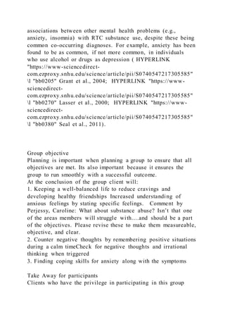 associations between other mental health problems (e.g.,
anxiety, insomnia) with RTC substance use, despite these being
common co-occurring diagnoses. For example, anxiety has been
found to be as common, if not more common, in individuals
who use alcohol or drugs as depression ( HYPERLINK
"https://www-sciencedirect-
com.ezproxy.snhu.edu/science/article/pii/S0740547217305585"
l "bb0205" Grant et al., 2004; HYPERLINK "https://www-
sciencedirect-
com.ezproxy.snhu.edu/science/article/pii/S0740547217305585"
l "bb0270" Lasser et al., 2000; HYPERLINK "https://www-
sciencedirect-
com.ezproxy.snhu.edu/science/article/pii/S0740547217305585"
l "bb0380" Seal et al., 2011).
Group objective
Planning is important when planning a group to ensure that all
objectives are met. Its also important because it ensures the
group to run smoothly with a successful outcome.
At the conclusion of the group client will:
1. Keeping a well-balanced life to reduce cravings and
developing healthy friendships Increased understanding of
anxious feelings by stating specific feelings. Comment by
Perjessy, Caroline: What about substance abuse? Isn’t that one
of the areas members will struggle with….and should be a part
of the objectives. Please revise these to make them measureable,
objective, and clear.
2. Counter negative thoughts by remembering positive situations
during a calm timeCheck for negative thoughts and irrational
thinking when triggered
3. Finding coping skills for anxiety along with the symptoms
Take Away for participants
Clients who have the privilege in participating in this group
 