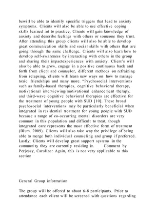 bewill be able to identify specific triggers that lead to anxiety
symptoms. Clients will also be able to use effective coping
skills learned int to practice. Clients will gain knowledge of
anxiety and describe feelings with others or someone they trust.
After attending this group clients will also be able to develop
great communication skills and social skills with others that are
going through the same challenge. Clients will also learn how to
develop self-awareness by interacting with others in the group
and sharing their impactexperiences with anxiety. Client’s will
also be able to grow, engage in a positive continuous back and
forth from client and counselor, different methods on refraining
from relapsing, clients will learn new ways on how to manage
toxic friendships and many more. “Psychosocial interventions
such as family-based therapies, cognitive behavioral therapy,
motivational interviewing/motivational enhancement therapy,
and third-wave cognitive behavioral therapies are effective for
the treatment of young people with SUD [10]. These broad
psychosocial interventions may be particularly beneficial when
integrated in residential treatment for young people with SUD
because a range of co-occurring mental disorders are very
common in this population and difficult to treat, though
integrated care represents the most effective form of treatment
(Blum, 2009). Clients will also take way the privilege of being
able to merge both individual counseling and group if preferred.
Lastly, Clients will develop great support systems in the
community they are currently residing in. Comment by
Perjessy, Caroline: Again, this is not very applicable to this
section
General Group information
The group will be offered to about 6-8 participants. Prior to
attendance each client will be screened with questions regarding
 