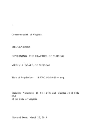 1
Commonwealth of Virginia
REGULATIONS
GOVERNING THE PRACTICE OF NURSING
VIRGINIA BOARD OF NURSING
Title of Regulations: 18 VAC 90-19-10 et seq.
Statutory Authority: §§ 54.1-2400 and Chapter 30 of Title
54.1
of the Code of Virginia
Revised Date: March 22, 2019
 