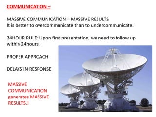 COMMUNICATION – MASSIVE COMMUNICATION = MASSIVE RESULTS It is better to overcommunicate than to undercommunicate.  24HOUR RULE: Upon first presentation, we need to follow up within 24hours.  PROPER APPROACH  DELAYS IN RESPONSE MASSIVE COMMUNICATION generates MASSIVE RESULTS.! 