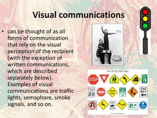 Visual communications
• can be thought of as all
forms of communication
that rely on the visual
perception of the recipient
(with the exception of
written communications,
which are described
separately below).
Examples of visual
communications are traffic
lights, semaphore, smoke
signals, and so on.
 