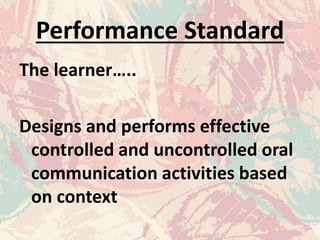 Performance Standard
The learner…..
Designs and performs effective
controlled and uncontrolled oral
communication activities based
on context
 