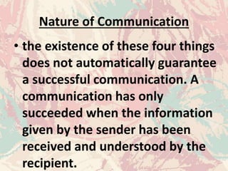 Nature of Communication
• the existence of these four things
does not automatically guarantee
a successful communication. A
communication has only
succeeded when the information
given by the sender has been
received and understood by the
recipient.
 