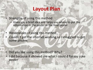 Layout Plan
• Strengths of using this method
– Gives you a brief idea and helps you where to put the
information in the poster in the final poster
• Weaknesses of using this method
• Couldn’t get the internet working so I struggled to get
some photos
• Did you like using this method? Why?
• I did because it showed me what I could d for my coke
poster
 