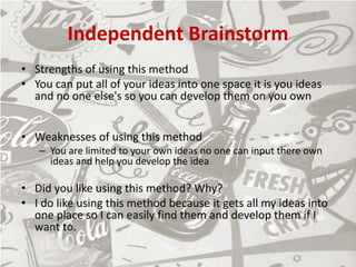 Independent Brainstorm
• Strengths of using this method
• You can put all of your ideas into one space it is you ideas
and no one else's so you can develop them on you own
• Weaknesses of using this method
– You are limited to your own ideas no one can input there own
ideas and help you develop the idea
• Did you like using this method? Why?
• I do like using this method because it gets all my ideas into
one place so I can easily find them and develop them if I
want to.
 