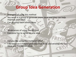 Group Idea Generation
• Strengths of using this method
• You work in a group to generate more ideas and they can help
improve your ideas
• Can develop each others ideas
• Weaknesses of using this method
• Everyone has to agree on one idea
• Did you like using this method? Why?
• I did because it helped generate new ideas and develop my own
ideas and find better ideas
 