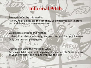 Informal Pitch
• Strengths of using this method
• Its very helpful because the can show you when you can improve
we and things that are unnecessary
• Weaknesses of using this method
• Its hard to explain some things and you cant get your point across
• Only one persons perspective
• Did you like using this method? Why?
• Personally I did because it helps to get someone else's perspective
of your idea and it can help to improve the ides
 