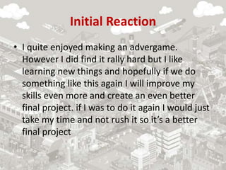 Initial Reaction
• I quite enjoyed making an advergame.
However I did find it rally hard but I like
learning new things and hopefully if we do
something like this again I will improve my
skills even more and create an even better
final project. if I was to do it again I would just
take my time and not rush it so it’s a better
final project
 
