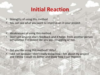 Initial Reaction
• Strengths of using this method
• You can see what you want to improve on in your project
• Weaknesses of using this method
• Don’t get anyone else's feedback and it helps from another person
perspective if it looked like you was struggling or not.
• Did you like using this method? Why?
• I did not because I don’t really know how I felt about my project
and I know I could do better and know how I can improve
 