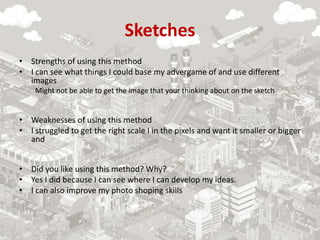 Sketches
• Strengths of using this method
• I can see what things I could base my advergame of and use different
images
Might not be able to get the image that your thinking about on the sketch
• Weaknesses of using this method
• I struggled to get the right scale I in the pixels and want it smaller or bigger
and
• Did you like using this method? Why?
• Yes I did because I can see where I can develop my ideas.
• I can also improve my photo shoping skills
 