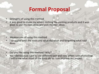 Formal Proposal
• Strengths of using this method
• It was good to make my advert nothing like existing products and it was
good to use my own ideas and pick my own ideas
• Weaknesses of using this method
• I struggled with the tools and what did what and forgetting what tool
dose.
• Did you like using this method? Why?
• Yes I did because I got to use different tool and now when I use photoshop
I will know what most of the tools do so I can improve my project
 