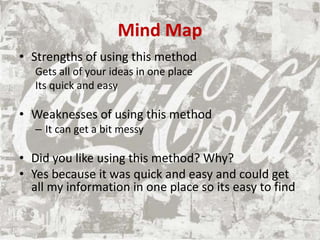 Mind Map
• Strengths of using this method
Gets all of your ideas in one place
Its quick and easy
• Weaknesses of using this method
– It can get a bit messy
• Did you like using this method? Why?
• Yes because it was quick and easy and could get
all my information in one place so its easy to find
 