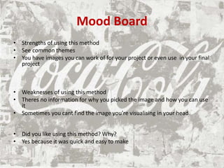 Mood Board
• Strengths of using this method
• See common themes
• You have images you can work of for your project or even use in your final
project
• Weaknesses of using this method
• Theres no information for why you picked the image and how you can use
it
• Sometimes you cant find the image you're visualising in your head
• Did you like using this method? Why?
• Yes because it was quick and easy to make
 