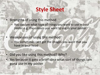 Style Sheet
• Strengths of using this method
– You can see what type of things you want to use in your
poster e.g. the colours you want to use in your poster
• Weaknesses of using this method
– You sometimes cant get the images you want that you
have in your head
• Did you like using this method? Why?
• Yes because it gets a brief idea what sort of things iam
gona use in my poster
 