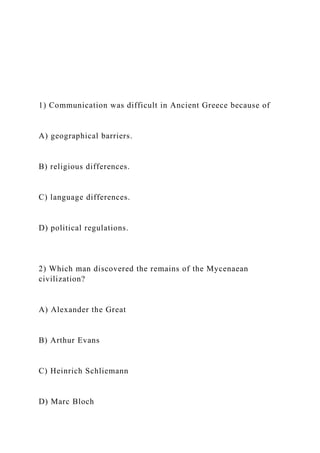 1) Communication was difficult in Ancient Greece because of
A) geographical barriers.
B) religious differences.
C) language differences.
D) political regulations.
2) Which man discovered the remains of the Mycenaean
civilization?
A) Alexander the Great
B) Arthur Evans
C) Heinrich Schliemann
D) Marc Bloch
 