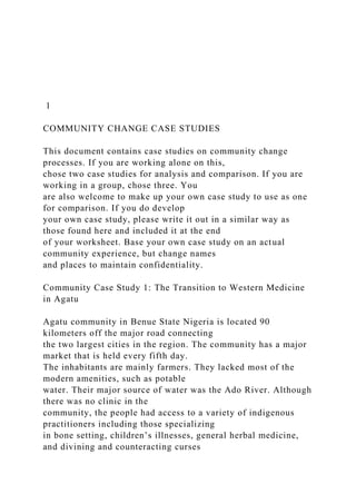 1
COMMUNITY CHANGE CASE STUDIES
This document contains case studies on community change
processes. If you are working alone on this,
chose two case studies for analysis and comparison. If you are
working in a group, chose three. You
are also welcome to make up your own case study to use as one
for comparison. If you do develop
your own case study, please write it out in a similar way as
those found here and included it at the end
of your worksheet. Base your own case study on an actual
community experience, but change names
and places to maintain confidentiality.
Community Case Study 1: The Transition to Western Medicine
in Agatu
Agatu community in Benue State Nigeria is located 90
kilometers off the major road connecting
the two largest cities in the region. The community has a major
market that is held every fifth day.
The inhabitants are mainly farmers. They lacked most of the
modern amenities, such as potable
water. Their major source of water was the Ado River. Although
there was no clinic in the
community, the people had access to a variety of indigenous
practitioners including those specializing
in bone setting, children’s illnesses, general herbal medicine,
and divining and counteracting curses
 