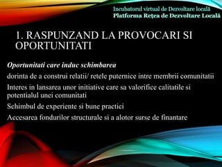 Oportunitati care induc schimbarea
dorinta de a construi relatii/ retele puternice intre membrii comunitatii
Interes in lansarea unor initiative care sa valorifice calitatile si
potentialul unei comunitati
Schimbul de experiente si bune practici
Accesarea fondurilor structurale si a alotor surse de finantare
1. RASPUNZAND LA PROVOCARI SI
OPORTUNITATI
 