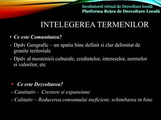 INTELEGEREA TERMENILOR
• Ce este Comunitatea?
- Dpdv Geografic – un spatiu bine definit si clar delimitat de
granite teritoriale
- Dpdv al mostenirii culturale, credintelor, intereselor, normelor
si valorilor, etc
• Ce este Dezvoltarea?
- Cantitativ - Crestere si expansiune
- Calitativ – Reducerea consumului ineficient; schimbarea in bine
 
