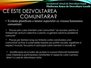 CE ESTE DEZVOLTAREA
COMUNITARA?
• Evolutia planificata a tuturor aspectelor ce vizeaza bunastarea
comunitatii
• Proces prin care membrii unei comunitati “se reunesc pentru a
intreprinde actiuni colective si pentru a genera solutii la probleme
comune”
• Proces pe termen lung ce tinteste catre construirea unor
comunitati active si sustenabile bazate pe justitie sociala, egalitate si
respect mutual, focusata in principal catre oameni si nevoile lor
• Modificarea structurilor de putere in scpoul inlaturarii barierelor
care impiedica participarea cetatenilor in aspecte care ii privesc
direct si care le afecteaza viata
 