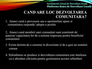 CAND ARE LOC DEZVOLTAREA
COMUNITARA?
1. Atunci cand o provocare sau o oportunitate apare si
comunitatea raspunde/ adopta o pozitie
2. Atunci cand membrii unei comunitati sunt constienti de
puterea/ capacitatea lor de a actiona impreuna pentru beneficiul
comunitatii
3. Exista dorinta de a construi in diversitate si de a gasi un numitor
comun
4. Schimbarea se produce si dezvoltarea comunitara este inteleasa
ca o abordare eficienta pentru gestionarea acestei schimbari
 