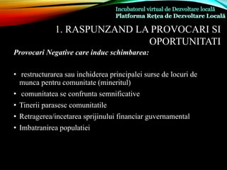 1. RASPUNZAND LA PROVOCARI SI
OPORTUNITATI
Provocari Negative care induc schimbarea:
• restructurarea sau inchiderea principalei surse de locuri de
munca pentru comunitate (mineritul)
• comunitatea se confrunta semnificative
• Tinerii parasesc comunitatile
• Retragerea/incetarea sprijinului financiar guvernamental
• Imbatranirea populatiei
 