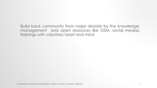 Build back community from major disaster by the knowledge,
management and open resources like OSM, social medias,
training...
