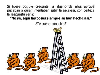 Si fuese posible preguntar a alguno de ellos porqué pegaban a quien intentaban subir la escalera, con certeza la respuesta sería: “ No sé, aqu í   las cosas siempre se han hecho así.” ¿Te suena conocido? 