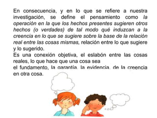 En consecuencia, y en lo que se refiere a nuestra
investigación, se define el pensamiento como la
operación en la que los hechos presentes sugieren otros
hechos (o verdades) de tal modo qué induzcan a la
creencia en lo que se sugiere sobre la base de la relación
real entre las cosas mismas, relación entre lo que sugiere
y lo sugerido.
Es una conexión objetiva, el eslabón entre las cosas
reales, lo que hace que una cosa sea
el fundamento, la garantía, la evidencia, de la creencia
en otra cosa.
 