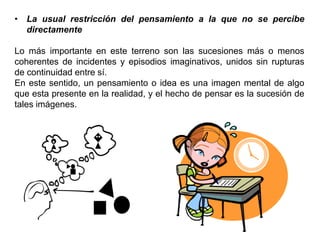 • La usual restricción del pensamiento a la que no se percibe
directamente
Lo más importante en este terreno son las sucesiones más o menos
coherentes de incidentes y episodios imaginativos, unidos sin rupturas
de continuidad entre sí.
En este sentido, un pensamiento o idea es una imagen mental de algo
que esta presente en la realidad, y el hecho de pensar es la sucesión de
tales imágenes.
 