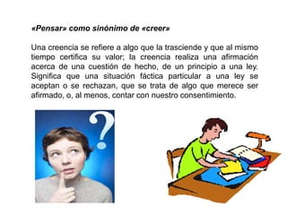«Pensar» como sinónimo de «creer»
Una creencia se refiere a algo que la trasciende y que al mismo
tiempo certifica su valor; la creencia realiza una afirmación
acerca de una cuestión de hecho, de un principio a una ley.
Significa que una situación fáctica particular a una ley se
aceptan o se rechazan, que se trata de algo que merece ser
afirmado, o, al menos, contar con nuestro consentimiento.
 