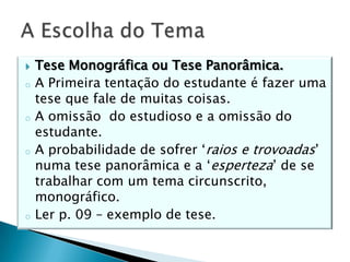  Tese Monográfica ou Tese Panorâmica.
o A Primeira tentação do estudante é fazer uma
tese que fale de muitas coisas.
o A omissão do estudioso e a omissão do
estudante.
o A probabilidade de sofrer ‘raios e trovoadas’
numa tese panorâmica e a ‘esperteza’ de se
trabalhar com um tema circunscrito,
monográfico.
o Ler p. 09 – exemplo de tese.
 