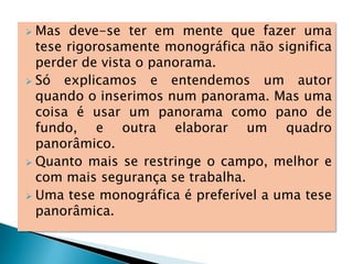  Mas deve-se ter em mente que fazer uma
tese rigorosamente monográfica não significa
perder de vista o panorama.
 Só explicamos e entendemos um autor
quando o inserimos num panorama. Mas uma
coisa é usar um panorama como pano de
fundo, e outra elaborar um quadro
panorâmico.
 Quanto mais se restringe o campo, melhor e
com mais segurança se trabalha.
 Uma tese monográfica é preferível a uma tese
panorâmica.
 