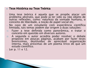  Tese Histórica ou Tese Teórica
o Uma tese teórica é aquela que se propõe atacar um
problema abstrato, que pode já ter sido ou não objeto de
outras reflexões, como: natureza da vontade humana, o
conceito de liberdade, a noção de papel social etc.
o No caso de um estudante com experiência científica
limitada, tais temas podem dar origem a duas soluções:
1) Fazer a tese definida como panorâmica, e tratar o
conceito em questão em diversos autores.
2) A segunda o autor acredita poder resolver o debate
proposto em poucas páginas, acabam por fazer teses
brevíssimas, destituídas de apreciável organização
interna, mais próximas de um poema lírico de que um
estudo científico.
o Ler p. 11 e 12.
 
