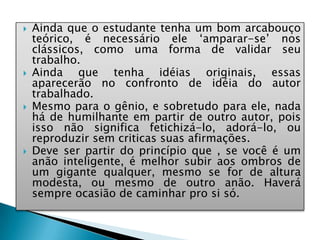  Ainda que o estudante tenha um bom arcabouço
teórico, é necessário ele ‘amparar-se’ nos
clássicos, como uma forma de validar seu
trabalho.
 Ainda que tenha idéias originais, essas
aparecerão no confronto de idéia do autor
trabalhado.
 Mesmo para o gênio, e sobretudo para ele, nada
há de humilhante em partir de outro autor, pois
isso não significa fetichizá-lo, adorá-lo, ou
reproduzir sem criticas suas afirmações.
 Deve ser partir do princípio que , se você é um
anão inteligente, é melhor subir aos ombros de
um gigante qualquer, mesmo se for de altura
modesta, ou mesmo de outro anão. Haverá
sempre ocasião de caminhar pro si só.
 