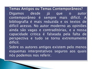  Temas Antigos ou Temas Contemporâneos?
o Digamos desde já que o autor
contemporâneo é sempre mais difícil. A
bibliografia é mais reduzida e os textos de
difícil acesso. No autor moderno as opiniões
ainda são vagas e contraditórias, e a nossa
capacidade critica é falseada pela falta de
perspectiva e tudo se torna extremamente
difícil.
o Sobre os autores antigos existem pelo menos
esquemas interpretativos seguros aos quais
nós podemos nos referir.
 