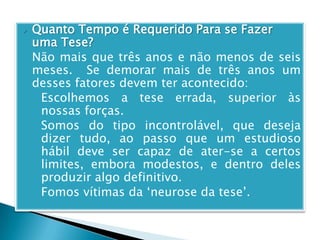  Quanto Tempo é Requerido Para se Fazer
uma Tese?
o Não mais que três anos e não menos de seis
meses. Se demorar mais de três anos um
desses fatores devem ter acontecido:
1. Escolhemos a tese errada, superior às
nossas forças.
2. Somos do tipo incontrolável, que deseja
dizer tudo, ao passo que um estudioso
hábil deve ser capaz de ater-se a certos
limites, embora modestos, e dentro deles
produzir algo definitivo.
3. Fomos vítimas da ‘neurose da tese’.
 