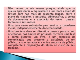 o Não menos de seis meses porque, ainda que se
queira apresentar o equivalente a um bom ensaio de
revista com não mais de sessenta laudas, entre o
plano de trabalho, a pesquisa bibliográfica, a coleta
de documentos e a execução do texto passam
facilmente seis meses.
o Uma tese serve sobretudo para ensinar a coordenar
idéias, independentemente do tema tratado.
o Uma boa tese deve ser discutida passo a passo como
orientador, nos limites do possível. Escrever uma tese
é como escrever um livro, é um exercício de
comunicação que presume a existência de um
público: e o orientador é a única amostra de público
competente à disposição do aluno no curso de seu
trabalho.
 