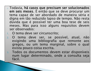 o Todavia, há casos que precisam ser solucionados
em seis meses. É então que se deve procurar um
tema capaz de ser abordado de maneira séria e
digna em tão reduzido lapso de tempo. Não resta
dúvida que é possível ter uma boa tese de seis
meses. Mas para isso alguns requisitos devem
ser observados:
1. O tema deve ser circunscrito;
2. O tema deve ser, se possível, atual, não
exigindo uma bibliografia que remonte aos
gregos, ou um tema marginal, sobre o qual
exista pouco coisa escrita.
3. Todos os documentos devem estar disponíveis
num lugar determinado, onde a consulta seja
fácil.
 