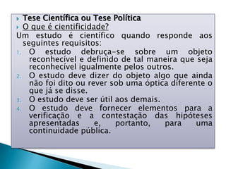  Tese Científica ou Tese Política
 O que é cientificidade?
Um estudo é científico quando responde aos
seguintes requisitos:
1. O estudo debruça-se sobre um objeto
reconhecível e definido de tal maneira que seja
reconhecível igualmente pelos outros.
2. O estudo deve dizer do objeto algo que ainda
não foi dito ou rever sob uma óptica diferente o
que já se disse.
3. O estudo deve ser útil aos demais.
4. O estudo deve fornecer elementos para a
verificação e a contestação das hipóteses
apresentadas e, portanto, para uma
continuidade pública.
 