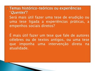  Temas histórico-teóricos ou experiências
‘Quentes’?
o Será mais útil fazer uma tese de erudição ou
uma tese ligada a experiências práticas, a
empenhos sociais diretos?
o É mais útil fazer um tese que fale de autores
célebres ou de textos antigos, ou uma tese
que imponha uma intervenção direta na
atualidade.
 