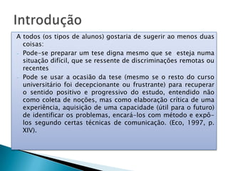 A todos (os tipos de alunos) gostaria de sugerir ao menos duas
coisas:
- Pode-se preparar um tese digna mesmo que se esteja numa
situação difícil, que se ressente de discriminações remotas ou
recentes
- Pode se usar a ocasião da tese (mesmo se o resto do curso
universitário foi decepcionante ou frustrante) para recuperar
o sentido positivo e progressivo do estudo, entendido não
como coleta de noções, mas como elaboração crítica de uma
experiência, aquisição de uma capacidade (útil para o futuro)
de identificar os problemas, encará-los com método e expô-
los segundo certas técnicas de comunicação. (Eco, 1997, p.
XIV).
 