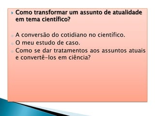  Como transformar um assunto de atualidade
em tema científico?
o A conversão do cotidiano no científico.
o O meu estudo de caso.
o Como se dar tratamentos aos assuntos atuais
e convertê-los em ciência?
 