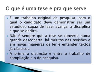  É um trabalho original de pesquisa, com o
qual o candidato deve demonstrar ser um
estudioso capaz de fazer avançar a disciplina
a que se dedica.
 Não é sempre que a tese se converte numa
grande descoberta, há méritos nas revisões e
em novas maneiras de ler e entender textos
já clássicos.
 A primeira distinção é entre o trabalho de
compilação e o de pesquisa.
 