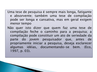 Uma tese de pesquisa é sempre mais longa, fatigante
e absorvente; também uma tese de compilação
pode ser longa e cansativa, mas em geral exigem
menor tempo
Não quer isto dizer que quem faz uma tese de
compilação feche o caminho para a pesquisa; a
compilação pode constituir um ato de seriedade da
parte do jovem pesquisador que, antes de
propriamente iniciar a pesquisa, deseja esclarecer
algumas idéias, documentando-se bem. (Eco,
1997, p. 03).
 