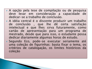  A opção pela tese de compilação ou de pesquisa
deve levar em consideração a capacidade de
dedicar-se a trabalho de conclusão.
 A idéia central é o discente produzir um trabalho
de conclusão , que lhe dê certa satisfação
intelectual e que lhes sirva futuramente, como
cartão de apresentação para um programa de
mestrado, desde que para isso, o estudante possa
dedicar diariamente algumas horas de estudo.
 Segundo Eco, pode-se executar seriamente até
uma coleção de figurinhas: basta fixar o tema, os
critérios de catalogação, os limites históricos da
coleção
 