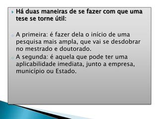  Há duas maneiras de se fazer com que uma
tese se torne útil:
o A primeira: é fazer dela o início de uma
pesquisa mais ampla, que vai se desdobrar
no mestrado e doutorado.
o A segunda: é aquela que pode ter uma
aplicabilidade imediata, junto a empresa,
município ou Estado.
 